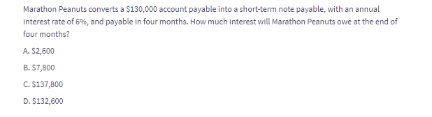 Marathon Peanuts converts a $130,000 account payable into a short-term note payable, with an annual
interest rate of 6%, and payable in four months. How much interest will Marathon Peanuts owe at the end of
four months?
A. $2,600
B. $7,800
C. $137,800
D. $132,600