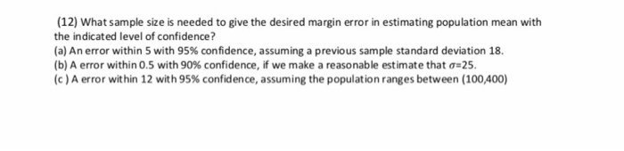 (12) What sample size is needed to give the desired margin error in estimating population mean with
the indicated level of confidence?
(a) An error within 5 with 95% confidence, assuming a previous sample standard deviation 18.
(b) A error within 0.5 with 90% confidence, if we make a reasonable estimate that a=25.
