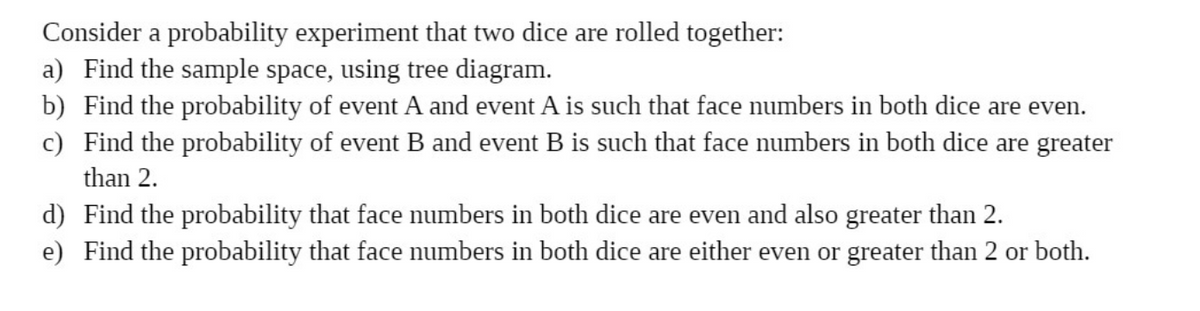 Consider a probability experiment that two dice are rolled together:
a) Find the sample space, using tree diagram.
b) Find the probability of event A and event A is such that face numbers in both dice are even.
c) Find the probability of event B and event B is such that face numbers in both dice are greater
than 2.
d) Find the probability that face numbers in both dice are even and also greater than 2.
e) Find the probability that face numbers in both dice are either even or greater than 2 or both.
