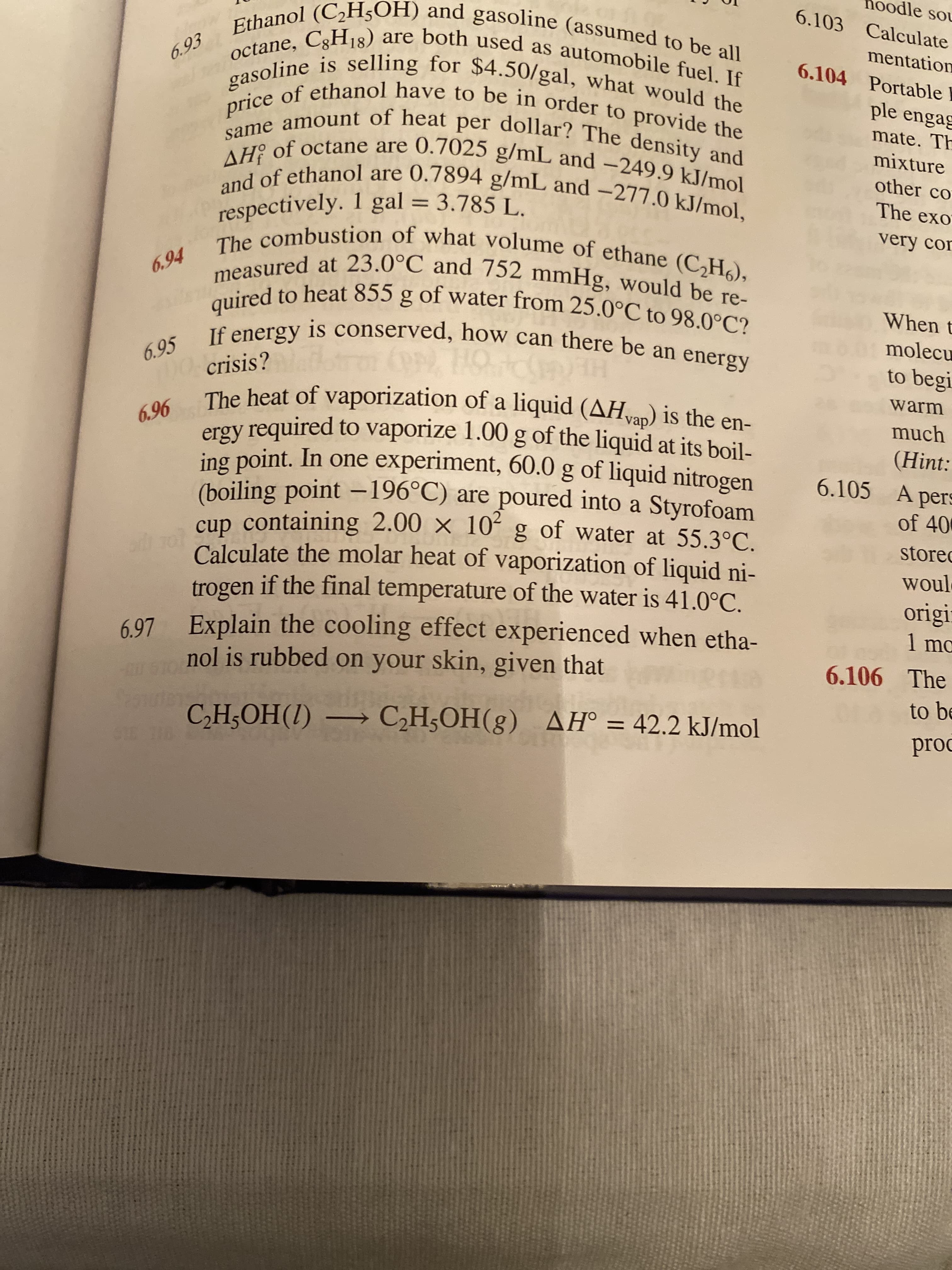 1oodle sou
6.103 Calculate
Ethanol (C,H5OH) and gasoline (assumed to be all
octane, C3H18) are both used as automobile fuel. If
gasoline is selling for $4.50/gal, what would the
price of ethanol have to be in order to provide the
same amount of heat per dollar? The density and
AH of octane are 0.7025 g/mL and -249.9 kJ/mol
and of ethanol are 0.7894 g/mL and –277.0 kJ/mol,
respectively. 1 gal = 3.785 L.
The combustion of what volume of ethane (CH6),
measured at 23.0°C and 752 mmHg, would be re-
quired to heat 855 g of water from 25.0°C to 98.0°C?
mentation
6.104 Portable
6.93
ple engag
mate. Th
mixture
other co
The exo
%3D
very con
6.94
When t
molecu
6.95 If energy is conserved, how can there be an energy
to begi
warm
0 crisis?
The heat of vaporization of a liquid (AHvap) is the en-
ergy required to vaporize 1.00 g of the liquid at its boil-
much
6.96
(Hint:
6.105 A pers
ing point. In one experiment, 60.0 g of liquid nitrogen
(boiling point –196°C) are poured into a Styrofoam
of 40
a ol cup containing 2.00 × 10ʻ g of water at 55.3°C.
Calculate the molar heat of vaporization of liquid ni-
stored
woul
if the final temperature of the water is 41.0°C.
origi
trogen
Explain the cooling effect experienced when etha-
1 mo
6.97
6.106 The
nol is rubbed on your skin, given that
to be
C,H;OH(1) → C,H;OH(g) AH° = 42.2 kJ/mol
prod
