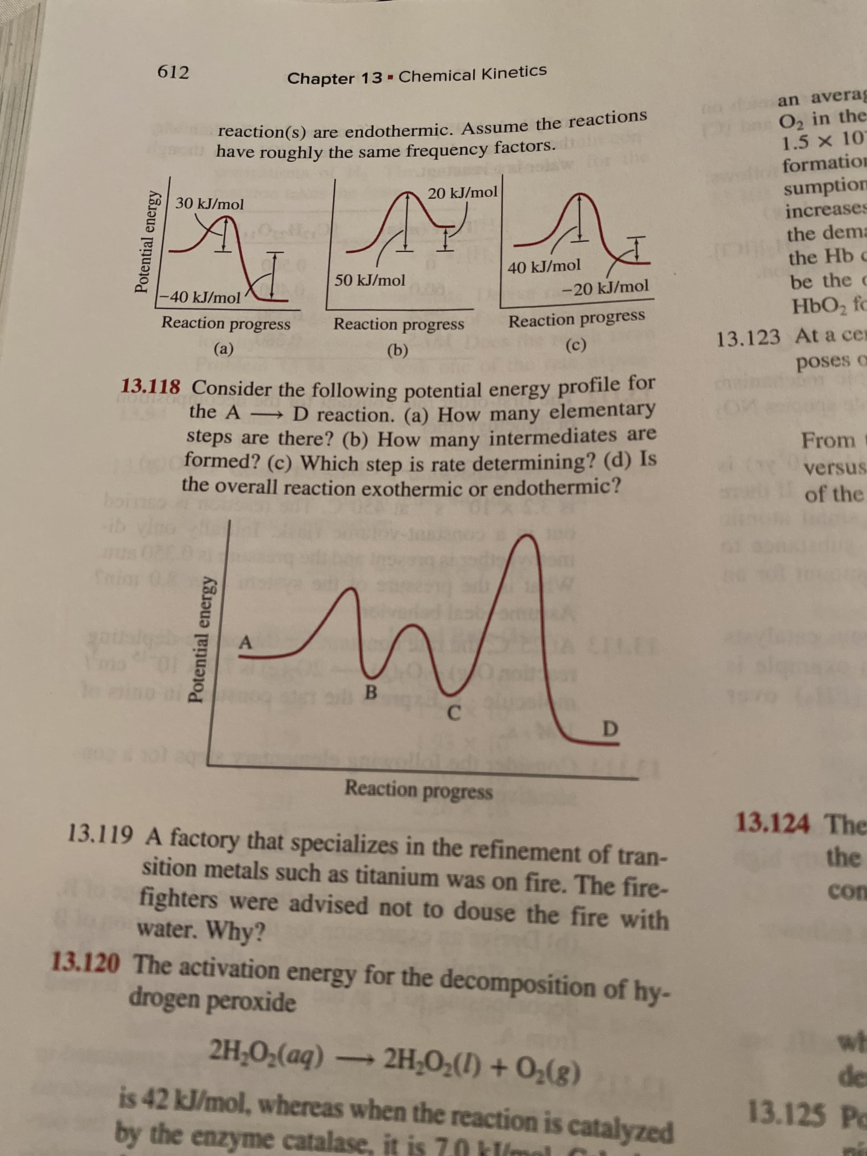 612
Chapter 13 - Chemical Kinetics
an averag
reaction(s) are endothermic. Assume the reactions
have roughly the same frequency factors.
Prin O, in the
1.5 x 10
formation
sumption
increases
20 kJ/mol
30 kJ/mol
the dema
the Hb c
be the c
40 kJ/mol
50 kJ/mol
-40 kJ/mol
-20 kJ/mol
HbO2 fc
Reaction progress
Reaction progress
Reaction progress
13.123 At a cer
(a)
(b)
(c)
poses o
13.118 Consider the following potential energy profile for
→ D reaction. (a) How many elementary
steps are there? (b) How many intermediates are
formed? (c) Which step is rate determining? (d) Is
the overall reaction exothermic or endothermic?
From
versus
of the
boins
ib vi
A CELER
Reaction progress
13.124 The
13.119 A factory that specializes in the refinement of tran-
sition metals such as titanium was on fire. The fire-
fighters were advised not to douse the fire with
water. Why?
the
con
13.120 The activation energy for the decomposition of hy-
drogen peroxide
wh
de
13.125 Po
2H;O;(aq) -
2H-O2(1) + O2(g)
is 42 kJ/mol, whereas when the reaction is catalyzed
by the enzyme catalase, it is 7.0 kl/mol
Potential energy
Potential energy
