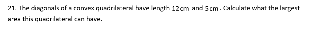 21. The diagonals of a convex quadrilateral have length 12 cm and 5 cm. Calculate what the largest
area this quadrilateral can have.
