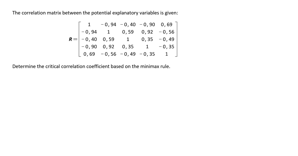 The correlation matrix between the potential explanatory variables is given:
1
- 0,94 - 0,40 - 0,90
0,69
- 0,94
1
0,59
0,92 -0,56
R= -0,40
0, 59
1
0,35
-0,49
- 0, 35
0, 35
- 0,56 - 0,49 - 0, 35
-0,90 0,92
1
0,69
1
Determine the critical correlation coefficient based on the minimax rule.
