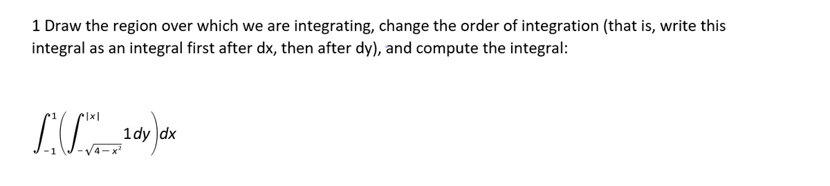 1 Draw the region over which we are integrating, change the order of integration (that is, write this
integral as an integral first after dx, then after dy), and compute the integral:
1dy dx
