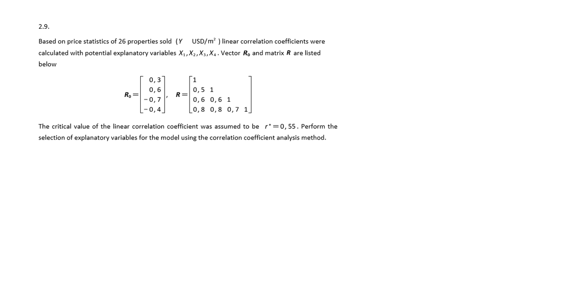 2.9.
Based on price statistics of 26 properties sold (Y
USD/m? ) linear correlation coefficients were
calculated with potential explanatory variables X,,X2,X3, X4 . Vector R, and matrix R are listed
below
0,3
0,6
0,5 1
Ro=
R =
-0,7
0,6 0,6 1
0,4
0,8 0,8 0,7 1]
The critical value of the linear correlation coefficient was assumed to be r* =0, 55. Perform the
selection of explanatory variables for the model using the correlation coefficient analysis method.
