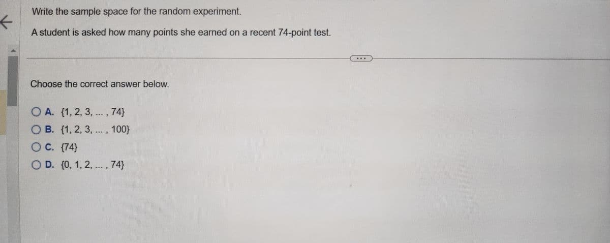 ←
Write the sample space for the random experiment.
A student is asked how many points she earned on a recent 74-point test.
Choose the correct answer below.
OA. {1, 2, 3, ..., 74}
OB. {1, 2, 3, ..., 100}
O C. {74}
O D. {0, 1, 2, ..., 74}