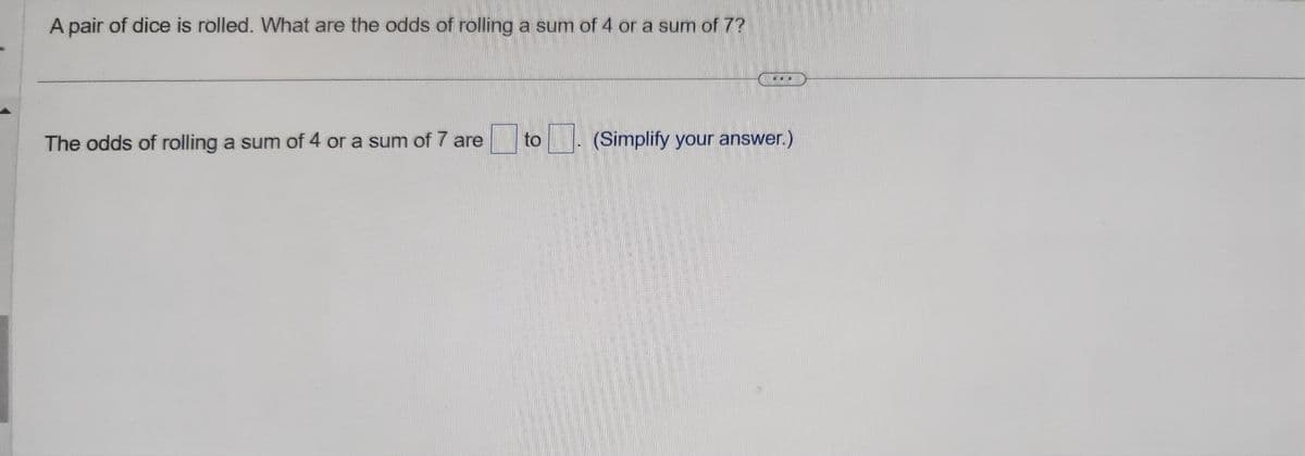 A pair of dice is rolled. What are the odds of rolling a sum of 4 or a sum of 7?
The odds of rolling a sum of 4 or a sum of 7 are
to
(Simplify your answer.)