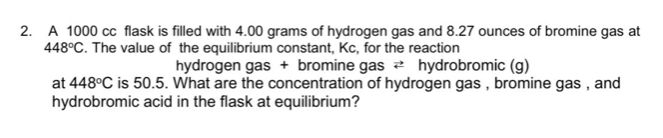 2. A 1000 cc flask is filled with 4.00 grams of hydrogen gas and 8.27 ounces of bromine gas at
448°C. The value of the equilibrium constant, Kc, for the reaction
hydrogen gas + bromine gas a hydrobromic (g)
at 448°C is 50.5. What are the concentration of hydrogen gas , bromine gas , and
hydrobromic acid in the flask at equilibrium?
