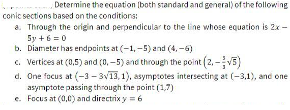 Determine the equation (both standard and general) of the following
conic sections based on the conditions:
a. Through the origin and perpendicular to the line whose equation is 2x -
5y + 6 = 0
b. Diameter has endpoints at (-1,-5) and (4, -6)
c. Vertices at (0,5) and (0, -5) and through the point (2, -V5)
d. One focus at (-3- 3V13, 1), asymptotes intersecting at (-3,1), and one
asymptote passing through the point (1,7)
e. Focus at (0,0) and directrix y = 6
