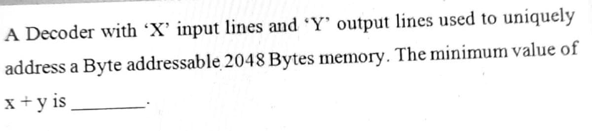 A Decoder with 'X' input lines and 'Y' output lines used to uniquely
address a Byte addressable 2048 Bytes memory. The minimum value of
x+y is
