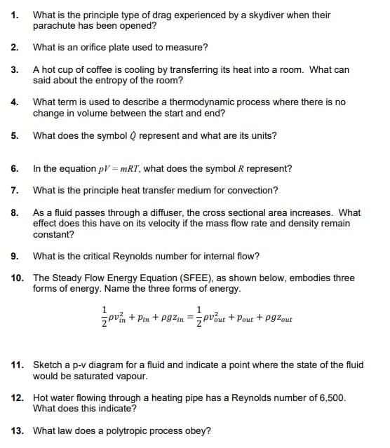 1. What is the principle type of drag experienced by a skydiver when their
parachute has been opened?
2.
What is an orifice plate used to measure?
3. A hot cup of coffee is cooling by transferring its heat into a room. What can
said about the entropy of the room?
4.
What term is used to describe a thermodynamic process where there is no
change in volume between the start and end?
5.
What does the symbol Q represent and what are its units?
6.
In the equation pV = mRT, what does the symbol R represent?
7.
What is the principle heat transfer medium for convection?
8.
As a fluid passes through a diffuser, the cross sectional area increases. What
effect does this have on its velocity if the mass flow rate and density remain
constant?
9. What is the critical Reynolds number for internal flow?
10. The Steady Flow Energy Equation (SFEE), as shown below, embodies three
forms of energy. Name the three forms of energy.
zpvín + Pin + Pgzin =5pvout + Pout + Pgzout
11. Sketch a p-v diagram for a fluid and indicate a point where the state of the fluid
would be saturated vapour.
12. Hot water flowing through a heating pipe has a Reynolds number of 6,500.
What does this indicate?
13. What law does a polytropic process obey?
