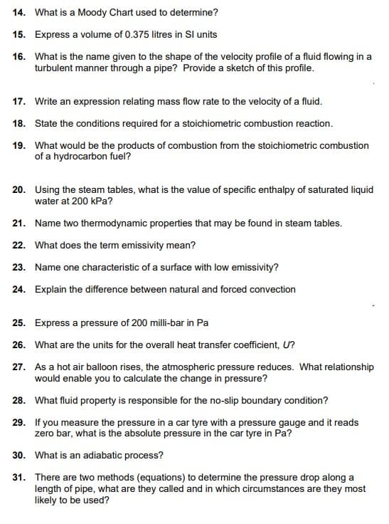 14. What is a Moody Chart used to determine?
15. Express a volume of 0.375 litres in Sl units
16. What is the name given to the shape of the velocity profile of a fluid flowing in a
turbulent manner through a pipe? Provide a sketch of this profile.
17. Write an expression relating mass flow rate to the velocity of a fluid.
18. State the conditions required for a stoichiometric combustion reaction.
19. What would be the products of combustion from the stoichiometric combustion
of a hydrocarbon fuel?
20. Using the steam tables, what is the value of specific enthalpy of saturated liquid
water at 200 kPa?
21. Name two thermodynamic properties that may be found in steam tables.
22. What does the term emissivity mean?
23. Name one characteristic of a surface with low emissivity?
24. Explain the difference between natural and forced convection
25. Express a pressure of 200 milli-bar in Pa
26. What are the units for the overall heat transfer coefficient, U?
27. As a hot air balloon rises, the atmospheric pressure reduces. What relationship
would enable you to calculate the change in pressure?
28. What fluid property is responsible for the no-slip boundary condition?
29. If you measure the pressure in a car tyre with a pressure gauge and it reads
zero bar, what is the absolute pressure in the car tyre in Pa?
30. What is an adiabatic process?
31. There are two methods (equations) to determine the pressure drop along a
length of pipe, what are they called and in which circumstances are they most
likely to be used?
