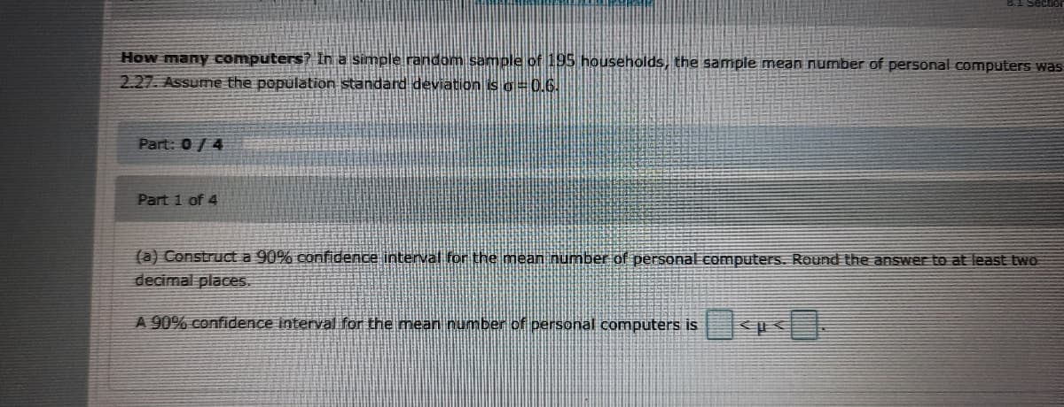 How many computers? In a simple random sample of 195 households, the sample mean number of personal computers was
2.27. Assume the population standard deviation is o=0.6.
Part: 0/4
Part 1 of 4
(a) Construct a 90% confidence interval for the mean number of personal computers. Round the answer to at least two
decimal places.
A 90% confidence interval for the mean number of personal computers is
