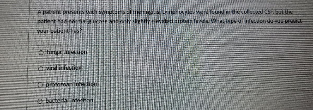 A patient presents with symptoms of meningitis. Lymphocytes were found in the collected CSF, but the
patient had normal glucose and only slightly elevated protein levels. What type of infection do you predict
your patient has?
O fungal infection
O viral infection
O protozoan infection
O bacterial infection
