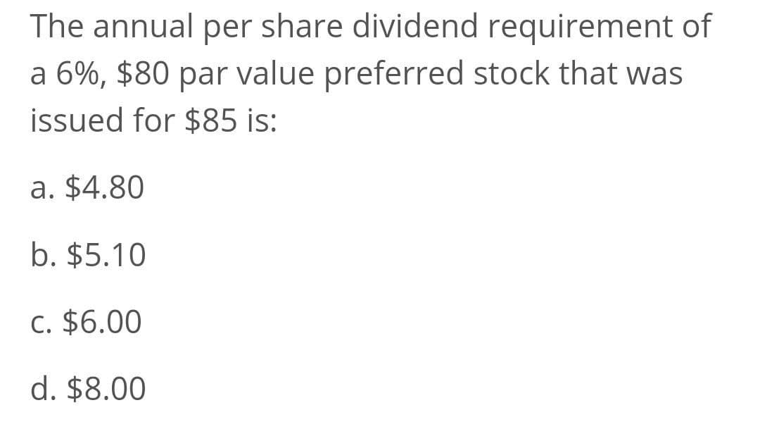 The annual per share dividend requirement of
a 6%, $80 par value preferred stock that was
issued for $85 is:
a. $4.80
b. $5.10
c. $6.00
d. $8.00
