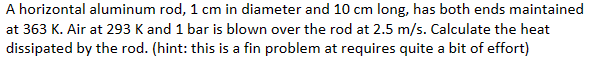 A horizontal aluminum rod, 1 cm in diameter and 10 cm long, has both ends maintained
at 363 K. Air at 293 K and 1 bar is blown over the rod at 2.5 m/s. Calculate the heat
dissipated by the rod. (hint: this is a fin problem at requires quite a bit of effort)