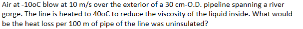 Air at -10oC blow at 10 m/s over the exterior of a 30 cm-O.D. pipeline spanning a river
gorge. The line is heated to 400C to reduce the viscosity of the liquid inside. What would
be the heat loss per 100 m of pipe of the line was uninsulated?