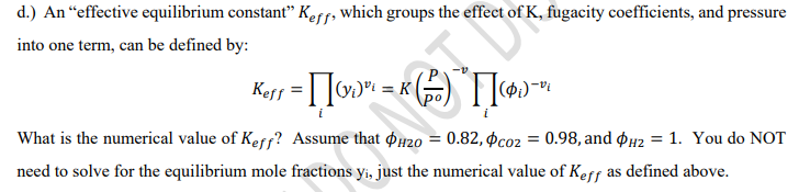 d.) An “effective equilibrium constant" Keff, which groups the effect of K, fugacity coefficients, and pressure
into one term, can be defined by:
Keff
What is the numerical value of Keff? Assume that pH20 = 0.82, Þco2 = 0.98, and $42 = 1. You do NOT
need to solve for the equilibrium mole fractions yi, just the numerical value of Kerf as defined above.
