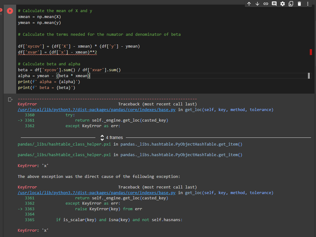 个 ↓ o
# Calculate the mean of X and y
xmean = np.mean(X)
ymean = np.mean(y)
# Calculate the terms needed for the numator and denominator of beta
df['xycov'] = (df['X'] - xmean) * (df['y'] - ymean)
df['xvar'] = (df['x'1 - xmean)**2
# Calculate beta and alpha
beta = df['xycov'].sum() / df['xvar'].sum()
alpha = ymean - (beta * xmean)
print(f' alpha = {alpha}')
print(f' beta = {beta}')
KeyError
Traceback (most recent call last)
/usr/local/lib/python3.7/dist-packages/pandas/core/indexes/base.py in get_loc(self, key, method, tolerance)
try:
return self._engine.get_loc(casted_key)
except KeyError as err:
3360
-> 3361
3362
* 4 frames
pandas/_libs/hashtable_class_helper.pxi in pandas._libs.hashtable.PyobjectHashTable.get_item()
pandas/_libs/hashtable_class_helper.pxi in pandas._libs.hashtable.PyobjectHashTable.get_item()
KeyError: 'x'
The above exception was the direct cause of the following exception:
KeyError
/usr/local/lib/python3.7/dist-packages/pandas/core/indexes/base.py in get_loc(self, key, method, tolerance)
Traceback (most recent call last)
return self._engine.get_loc(casted_key)
except KeyError as err:
raise KeyError(key) from err
3361
3362
-> 3363
3364
3365
if is_scalar(key) and isna(key) and not self.hasnans:
KeyError: 'x'
