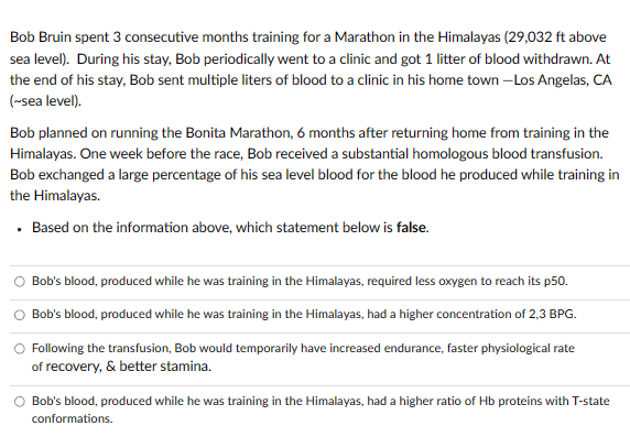 Bob Bruin spent 3 consecutive months training for a Marathon in the Himalayas (29,032 ft above
sea level). During his stay, Bob periodically went to a clinic and got 1 litter of blood withdrawn. At
the end of his stay, Bob sent multiple liters of blood to a clinic in his home town -Los Angelas, CA
(~sea level).
Bob planned on running the Bonita Marathon, 6 months after returning home from training in the
Himalayas. One week before the race, Bob received a substantial homologous blood transfusion.
Bob exchanged a large percentage of his sea level blood for the blood he produced while training in
the Himalayas.
Based on the information above, which statement below is false.
.
Bob's blood, produced while he was training in the Himalayas, required less oxygen to reach its p50.
Bob's blood, produced while he was training in the Himalayas, had a higher concentration of 2,3 BPG.
O Following the transfusion, Bob would temporarily have increased endurance, faster physiological rate
of recovery, & better stamina.
Bob's blood, produced while he was training in the Himalayas, had a higher ratio of Hb proteins with T-state
conformations.
