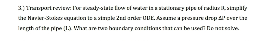 3.) Transport review: For steady-state flow of water in a stationary pipe of radius R, simplify
the Navier-Stokes equation to a simple 2nd order ODE. Assume a pressure drop AP over the
length of the pipe (L). What are two boundary conditions that can be used? Do not solve.