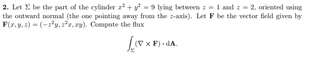 2. Let E be the part of the cylinder ² + y² = 9 lying between z = 1 and z = 2, oriented using
the outward normal (the one pointing away from the z-axis). Let F be the vector field given by
F(r, y, z) = (-2?y, z²r, ry). Compute the flux
(V × F) · dA.
