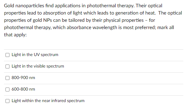 Gold nanoparticles find applications in photothermal therapy. Their optical
properties lead to absorption of light which leads to generation of heat. The optical
properties of gold NPs can be tailored by their physical properties - for
photothermal therapy, which absorbance wavelength is most preferred; mark all
that apply:
Light in the UV spectrum
Light in the visible spectrum
800-900 nm
600-800 nm
Light within the near infrared spectrum
