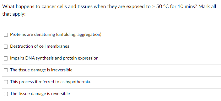 What happens to cancer cells and tissues when they are exposed to > 50 °C for 10 mins? Mark all
that apply:
Proteins are denaturing (unfolding, aggregation)
Destruction of cell membranes
Impairs DNA synthesis and protein expression
The tissue damage is irreversible
This process if referred to as hypothermia.
The tissue damage is reversible
