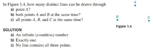 In Figure 1.4, how many distinct lines can be drawn through
a) point A?
b) both points A and B at the same time?
c) all points A, B, and C at the same time?
B
Figure 1.4
SOLUTION
a) An infinite (countless) number
b) Exactly one
c) No line contains all three points.
