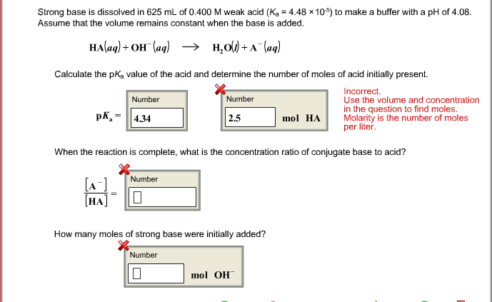 Strong base is dissolved in 625 mL of 0.400 M weak acid (Ka 4.48 x10) to make a buffer with a pH of 4.08.
Assume that the volume remains constant when the base is added
Calculate the pKa value of the acid and determine the number of moles of acid initially present.
ncorrect.
Use the volume and concentration
in the question to find moles.
Number
Number
pK,434
2.5
mol HA Molarity is the number of moles
per liter
When the reaction is complete, what is the concentration ratio of conjugate base to acid?
Number
НА
How many moles of strong base were initially added?
Number
mol OH
