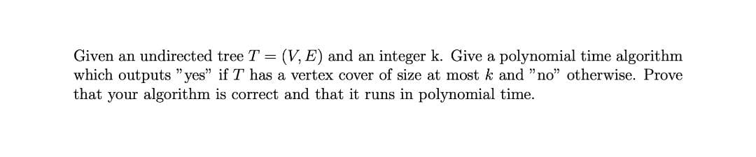 Given an undirected tree T = (V, E) and an integer k. Give a polynomial time algorithm
which outputs "yes" if T has a vertex cover of size at most k and "no" otherwise. Prove
that your algorithm is correct and that it runs in polynomial time.
