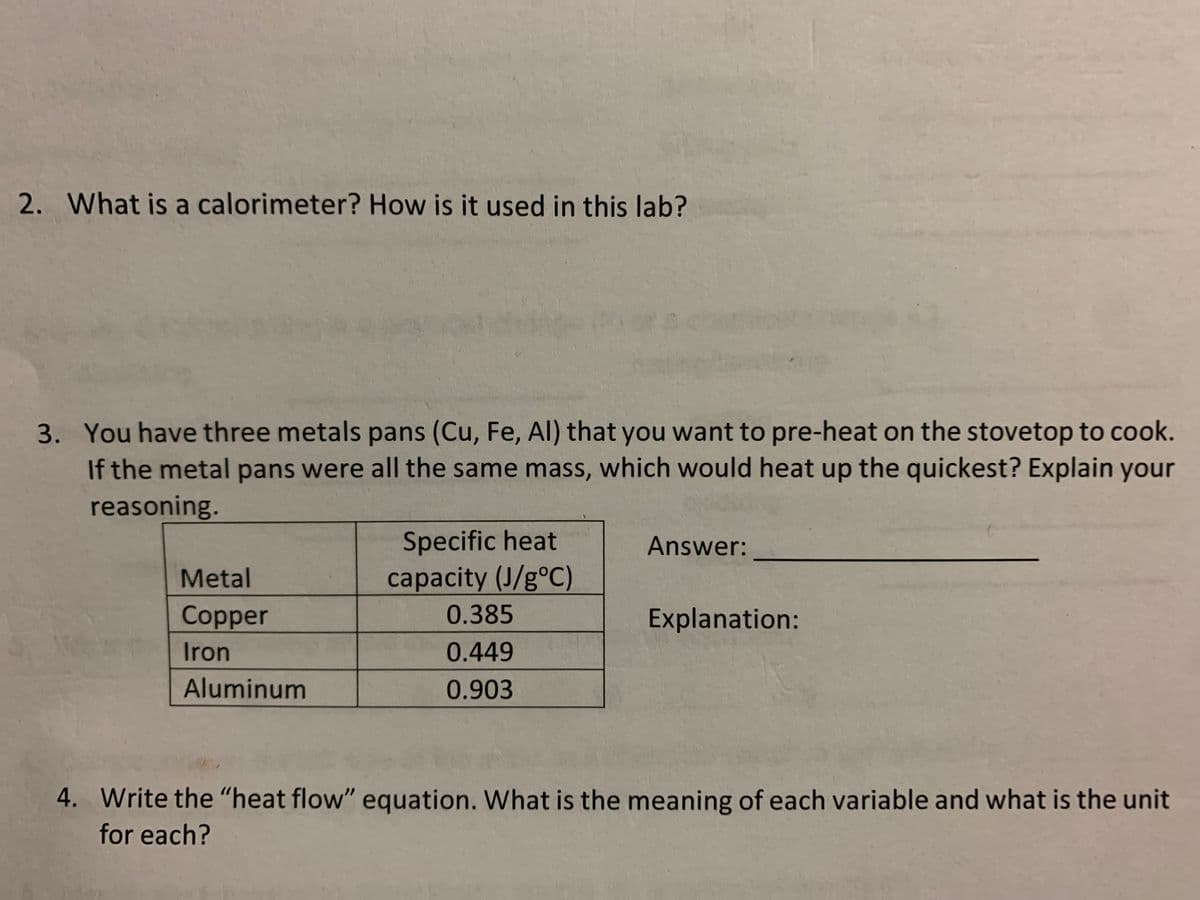 2. What is a calorimeter? How is it used in this lab?
3. You have three metals pans (Cu, Fe, AI) that you want to pre-heat on the stovetop to cook.
If the metal pans were all the same mass, which would heat up the quickest? Explain your
reasoning.
Specific heat
Answer:
Metal
capacity (J/g°C)
Copper
0.385
Explanation:
Iron
0.449
Aluminum
0.903
4. Write the "heat flow" equation. What is the meaning of each variable and what is the unit
for each?
