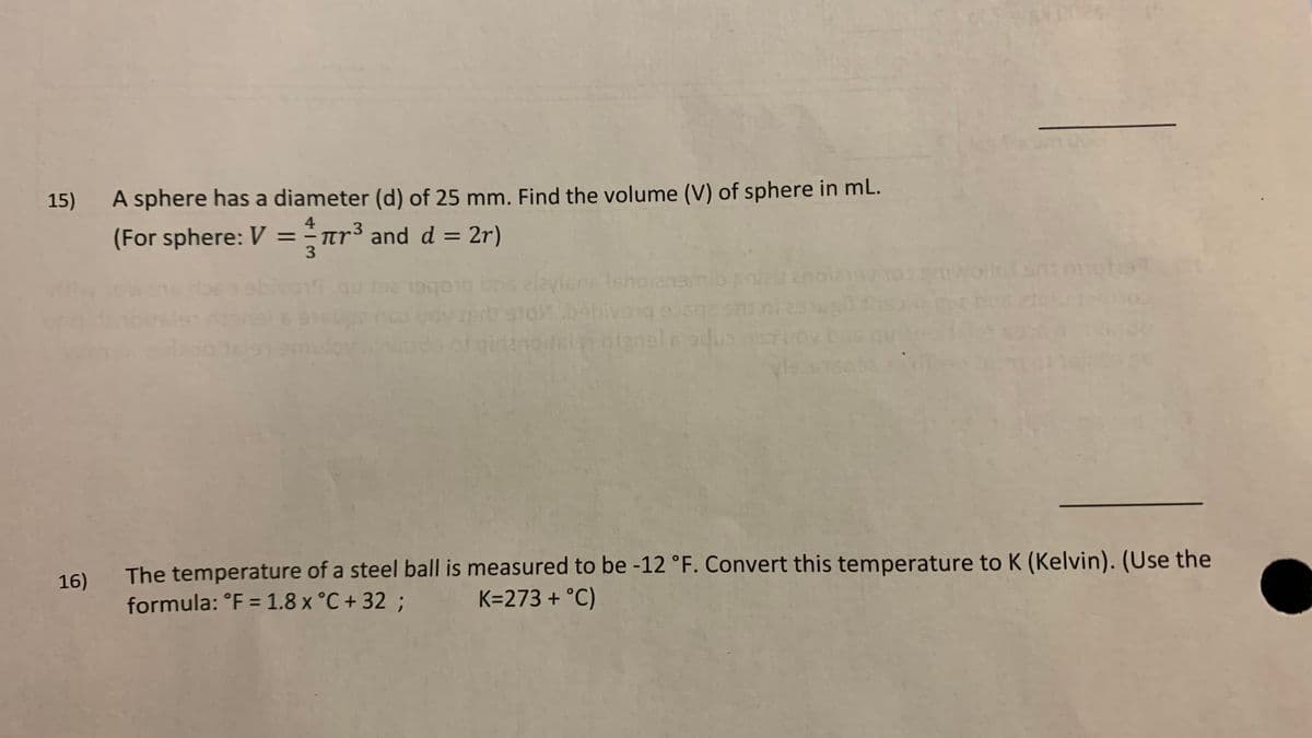 15)
A sphere has a diameter (d) of 25 mm. Find the volume (V) of sphere in mL.
(For sphere: V =¯ar³ and d = 2r)
4
%3D
3.
%3D
19
alayien Isnorenamibsnl
notalan ntgnels adus
The temperature of a steel ball is measured to be -12 °F. Convert this temperature to K (Kelvin). (Use the
formula: °F = 1.8 x °C + 32 ;
16)
K=273 + °C)
