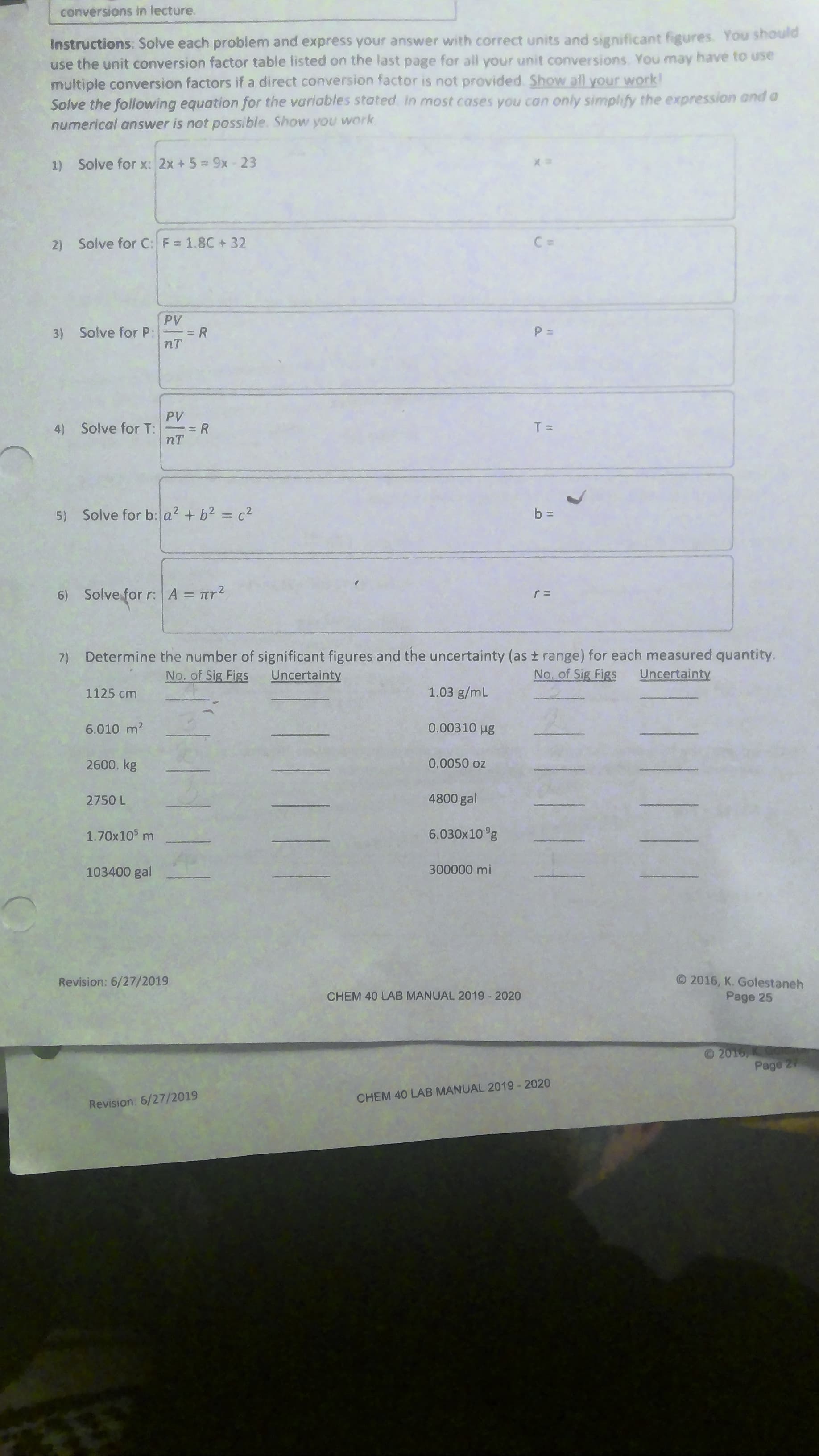 Instructions: Solve each problem and express your answer with correct units and significant figures. You should
use the unit conversion factor table listed on the last page for all your unit conversions. You may have to use
multiple conversion factors if a direct conversion factor is not provided Show all your work!
Solve the following equation for the varlables stated in most cases you can only simplify the expression and a
numerical answer is not possible. Show you work
1) Solve for x: 2x + 5= 9x-23
2) Solve for C: F = 1.8C +32
C =
PV
3) Solve for P:
= R
nT
PV
4) Solve for T:
nT
T =
5) Solve for b: a2 + b2 = c2
b =
%3D
6) Solve for r: A = Trr2
%3D
