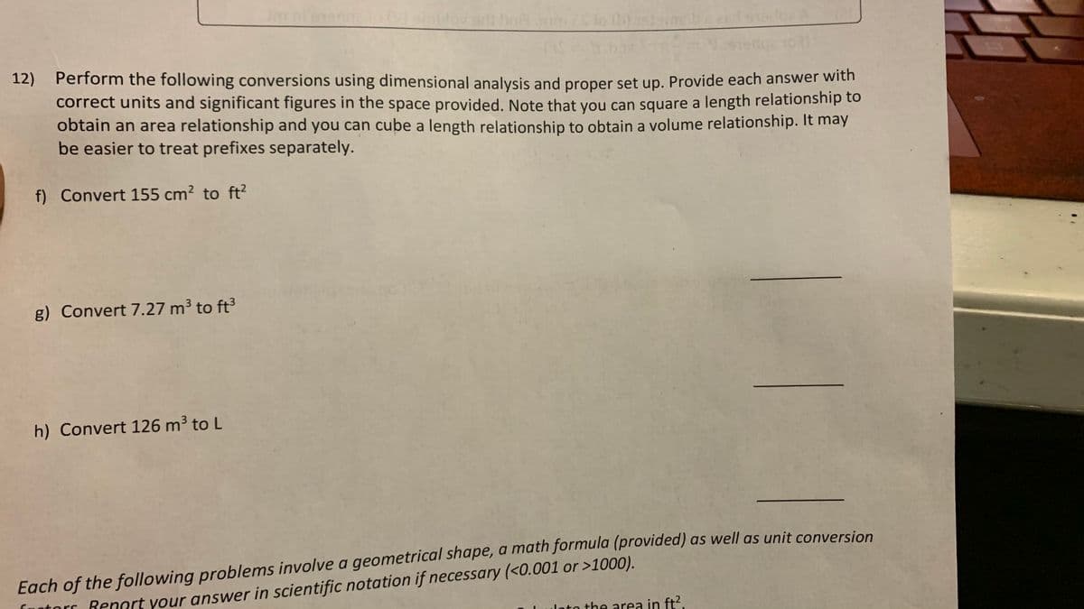 12) Perform the following conversions using dimensional analysis and proper set up. Provide each answer with
correct units and significant figures in the space provided. Note that you can square a length relationship to
obtain an area relationship and you can cube a length relationship to obtain a volume relationship. It may
be easier to treat prefixes separately.
f) Convert 155 cm? to ft?
g) Convert 7.27 m³ to ft
h) Convert 126 m³ to L
Each of the following problems involve a geometrical shape, a math formula (provided) as well as unit conversion
Lotorr Renort your answer in scientific notation if necessary (<0.001 or >1000).
nto the area in ft2.
