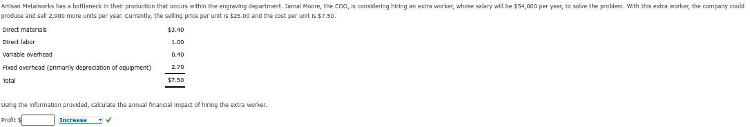 Artisan Metalworks has a bottleneck in their production that occurs within the engraving department. Jamal Moore, the COO, is considering hiring an extra worker, whose salary will be $54,000 per year, to solve the problem. With this extra worker, the company could
produce and sell 2,900 more units per year. Currently, the selling price per unit is $25.00 and the cost per unit is $7.50.
$3.40
1.00
0.40
2.70
$7.50
Direct materials
Direct labor
Variable overhead
Fixed overhead (primarily depreciation of equipment)
Total
Using the Information provided, calculate the annual financial Impact of hiring the extra worker.
Profit $
Increase ✔