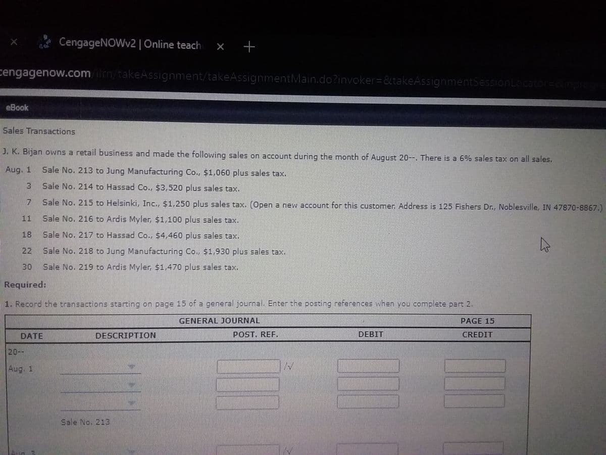 **Sales Transactions: Understanding Recording in General Journal**

J.K. Bijan owns a retail business and made the following sales on account during the month of August 20--. There is a 6% sales tax on all sales.

**Sales Transactions:**
- **Aug. 1**
  - Sale No. 213 to Jung Manufacturing Co., $1,060 plus sales tax.
- **Aug. 3**
  - Sale No. 214 to Hassad Co., $3,520 plus sales tax.
- **Aug. 7**
  - Sale No. 215 to Helsinki, Inc., $1,250 plus sales tax. 
  (Open a new account for this customer. Address is 125 Fishers Dr., Noblesville, IN 47870-8867.)
- **Aug. 11**
  - Sale No. 216 to Ardis Myler, $1,100 plus sales tax.
- **Aug. 18**
  - Sale No. 217 to Hassad Co., $4,460 plus sales tax.
- **Aug. 22**
  - Sale No. 218 to Jung Manufacturing Co., $1,930 plus sales tax.
- **Aug. 28**
  - Sale No. 219 to Ardis Myler, $1,470 plus sales tax.

**Required:**
1. Record the transactions starting on page 15 of a general journal. Enter the posting references when you complete part 2.

**General Journal Format (Page 15):**
The general journal for recording the transactions typically consists of:
- **Date:** The date of the transaction.
- **Description:** A description of the transaction, such as "Sale No. XXX".
- **Post. Ref.:** The posting reference.
- **Debit:** The debited amount.
- **Credit:** The credited amount.

This provides an organized way to document all sales transactions for the business on a daily basis, ensuring clarity and accuracy in financial records.

**Note on the Educational Exercise:**
This exercise aims to familiarize students with real-life business transactions and how to accurately record them in accounting journals. By practicing with real sales data and calculating sales taxes, students can gain practical experience critical for careers in accounting and business management.