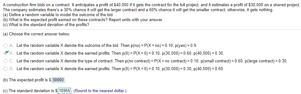 A construction firm bids on a contract. It anticipates a profit of $40,000 if it gets the contract for the full project, and it estimates a profit of $30,000 on a shared project.
The company estimates there's a 30% chance it will get the larger contract and a 60% chance it will get the smaller contract; otherwise, it gets nothing.
(a) Define a random variable to model the outcome of the bid.
(b) What is the expected profit earned on these contracts? Report units with your answer.
(c) What is the standard deviation of the profits?
(a) Choose the correct answer below.
O A. Let the random variable X denote the outcome of the bid. Then p(no) = P(X = no) = 0.10, p(yes) = 0.9.
OB. Let the random variable X denote the earned profits. Then p(0) = P(X = 0) = 0.10, p(30,000) = 0.60, p(40,000) = 0.30.
O C. Let the random variable X denote the type of contract. Then p(no contract) = P(X = no contract) = 0.10, p(small contract) = 0.60, p(large contract) = 0.30.
O D. Let the random variable X denote the earned profits. Then p(0) = P(X= 0) = 0.10, p(30,000) = 0.30, p(40,000) = 0.60.
(b) The expected profit is S 30000
(c) The standard deviation is $ 10955. (Round to the nearest dollar.)
