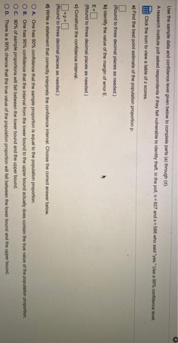 Use the sample data and confidence level given below to complete parts (a) through (d).
A research institute poll asked respondents if they felt vulnerable to identity theft. In the poll, n=927 and x= 588 who said "yes." Use a 90% confidence level.
Click the icon to view a table of z scores.
a) Find the best point estimate of the population proportion p.
(Round to three decimal places as needed.)
b) ldentily the value of the margin of error E.
(Round to three decimal places as needed.)
c) Construct the confidence interval.
(Round to three decimal places as needed.)
d) Write a statement that correctly interprets the confidence interval. ChoOse the correct answer below.
O A. One has 90% confidence that the sample proportion is equal to the population proportion.
OB. One has 90% confidence that the interval from the lower bound to the upper bound actually does contain the true value of the population proportion.
O. 90% of sample proportions will fall between the lower bound and the upper bound.
OD. There is a 90% chance that the true value of the population proportion will tall between the lower bound and the upper bound.
