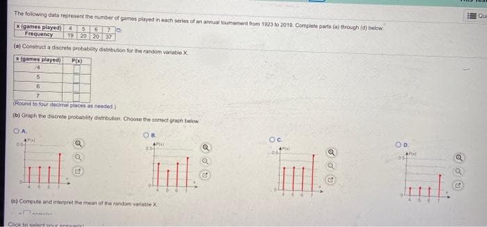 Que
The folowing data represent the number of games played in each series of an annual toumament trom 1823 to 2019. Complete parts (a) through (d) below.
x (games played) 4
Frequency
6.
19 20 20 37
(a) Construct a discrete probability distrbuson for the random variable X
x (games played)
P(X)
/4
(Round to four decimal places as needed.)
(b) Graph the discrete probability distribution. Choose the comect graph below
OA.
OB.
Oc.
OD.
AP
054
(e) Compute and interpret the mean of the random variable X
Cick to salet ur pn
