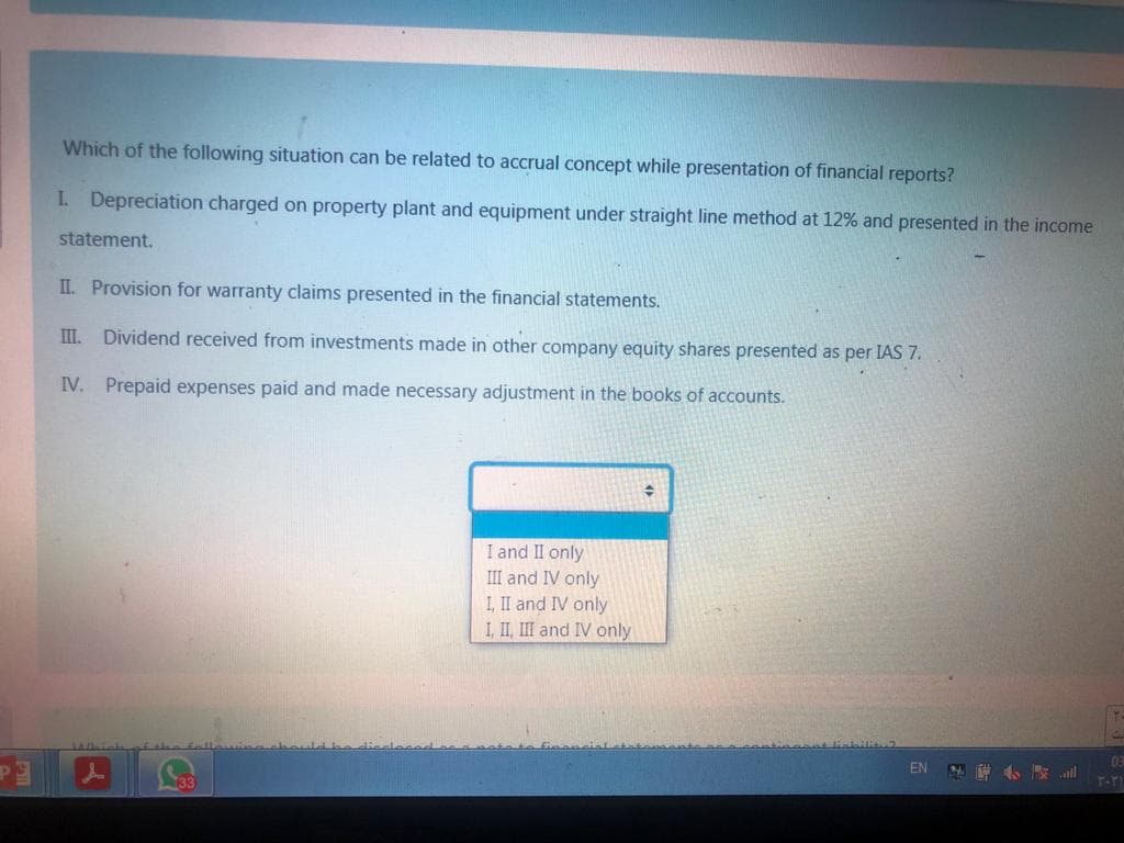 Which of the following situation can be related to accrual concept while presentation of financial reports?
I Depreciation charged on property plant and equipment under straight line method at 12% and presented in the income
statement.
II. Provision for warranty claims presented in the financial statements.
II.
Dividend received from investments made in other company equity shares presented as per IAS 7.
IV. Prepaid expenses paid and made necessary adjustment in the books of accounts.
I and II only
III and IV only
I, II and IV only
I, II, III and IV only
03
EN
