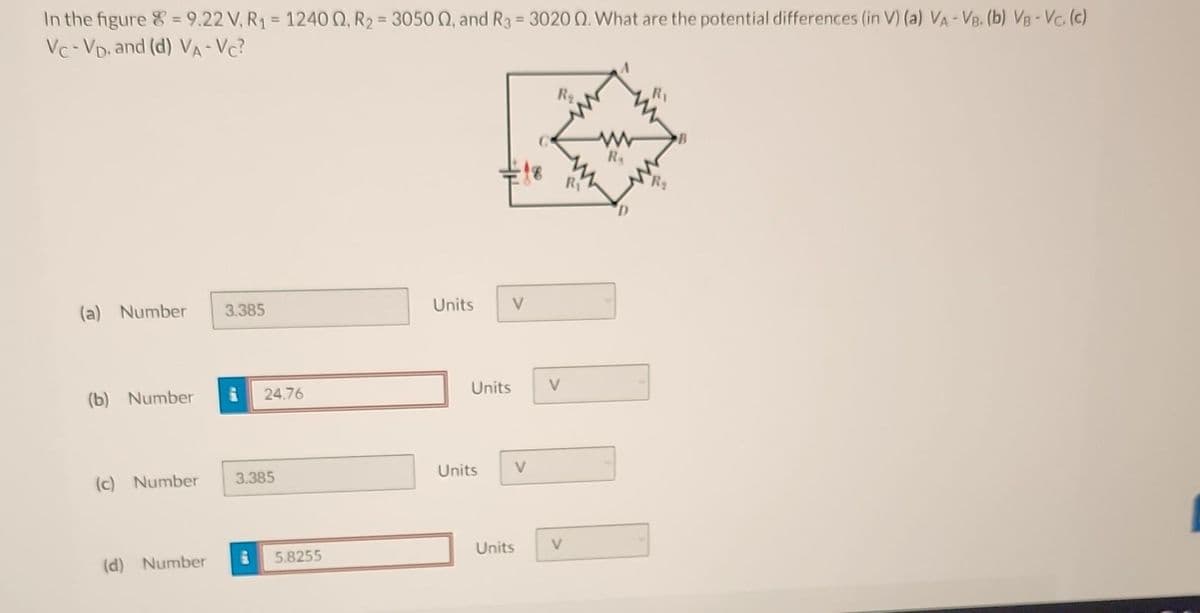 In the figure = 9.22 V, R₁ = 12400, R₂ = 3050, and R3 = 3020 02. What are the potential differences (in V) (a) VA - VB. (b) VB - Vc. (c)
Vc-VD, and (d) VA-VC?
(a) Number
(b) Number
(c) Number
(d) Number
3.385
24.76
3.385
5.8255
Units
V
Units
Units
V
Units
V