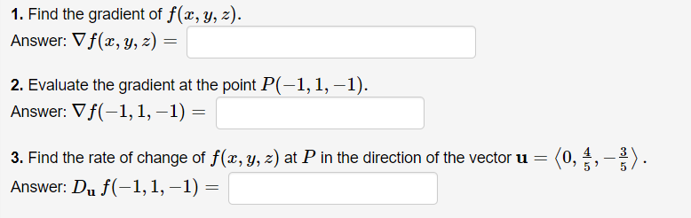 1. Find the gradient of f(x, y, z).
Answer: V f(x, Y, z) =
2. Evaluate the gradient at the point P(-1,1, –1).
Answer: Vf(-1, 1, –1) =
3. Find the rate of change of f(x, y, z) at P in the direction of the vector u
(0,
Answer: Du f(-1,1, –1) =
