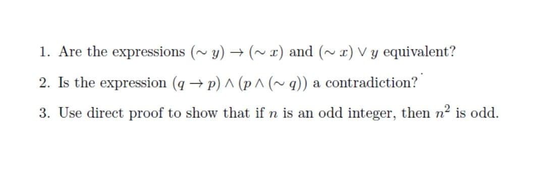 1. Are the expressions (~ y) → (~ x) and (~ r) Vy equivalent?
2. Is the expression (q → p) A (p^ (~q)) a contradiction?
3. Use direct proof to show that if n is an odd integer, then n2 is odd.
