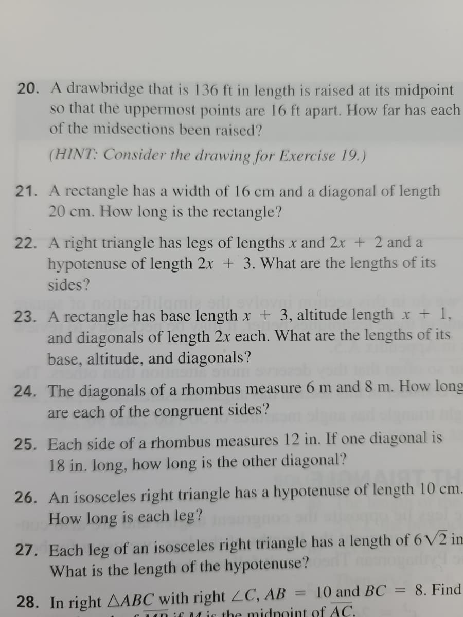 20. A drawbridge that is 136 ft in length is raised at its midpoint
so that the uppermost points are 16 ft apart. How far has each
of the midsections been raised?
(HINT: Consider the drawing for Exercise 19.)
21. A rectangle has a width of 16 cm and a diagonal of length
20 cm. How long is the rectangle?
22. A right triangle has legs of lengths x and 2x + 2 and a
hypotenuse of length 2x + 3. What are the lengths of its
sides?
23. A rectangle has base length x + 3, altitude length x + 1,
and diagonals of length 2x each. What are the lengths of its
base, altitude, and diagonals?
24. The diagonals of a rhombus measure 6 m and 8 m. How long
are each of the congruent sides?
25. Each side of a rhombus measures 12 in. If one diagonal is
18 in. long, how long is the other diagonal?
26. An isosceles right triangle has a hypotenuse of length 10 cm.
How long is each leg?
27. Each leg of an isosceles right triangle has a length of 6 V2 in.
What is the length of the hypotenuse?
10 and BC
8. Find
28. In right AABC with right ZC, AB
CM is the midnoint of AC.
