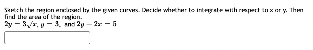 Sketch the region enclosed by the given curves. Decide whether to integrate with respect to x or y. Then
find the area of the region.
2y = 3√√x, y = 3, and 2y + 2x = 5
