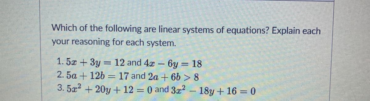 Which of the following are linear systems of equations? Explain each
your reasoning for each system.
1. 5x + 3y = 12 and 4x - 6y = 18
2. 5a + 12b = 17 and 2a + 6b > 8
3. 5a? + 20y + 12 = 0 and 3x2 – 18y + 16 = 0
