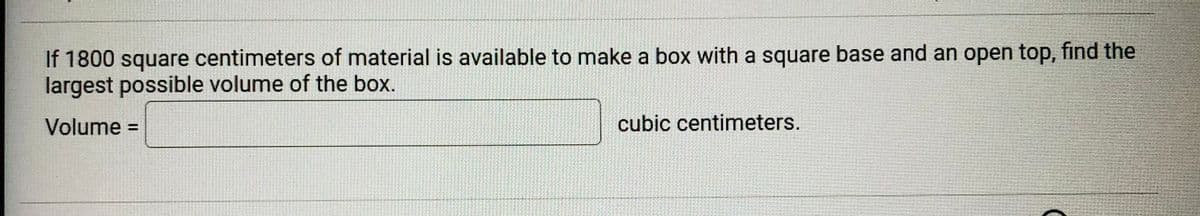 If 1800 square centimeters of material is available to make a box with a square base and an open top, find the
largest possible volume of the box.
Volume
cubic centimeters.
%3D
