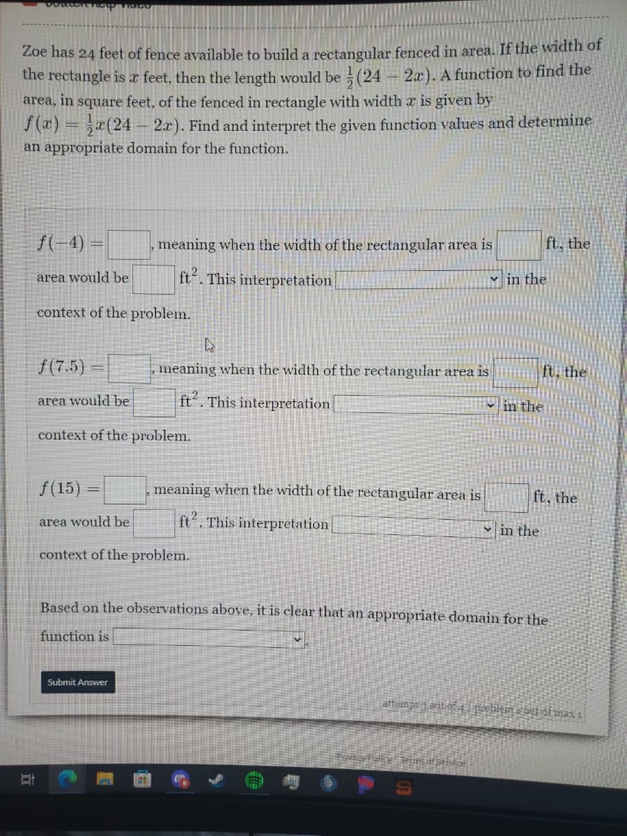 help muco
Zoe has 24 feet of fence available to build a rectangular fenced in area. If the width of
the rectangle is a feet, then the length would be (24 - 2x). A function to find the
area, in square feet, of the fenced in rectangle with width x is given by
f(x)= x(24-2x). Find and interpret the given function values and determine
an appropriate domain for the function.
f(-4)=
area would be
context of the problem.
f(15)
area would be
meaning when the width of the rectangular area is
ft. This interpretation
f (7.5)
area would be
context of the problem.
meaning when the width of the rectangular area is
ft. This interpretation
Submit Answer
context of the problem.
1
meaning when the width of the rectangular area is
ft2. This interpretation
v
in the
in the
Terms of Service
Based on the observations pove, it is clear that an appropriate domain for the
function is
ft, the
in the
ft, the
ft, the
attempt 3 out of 4 problema out of max 1