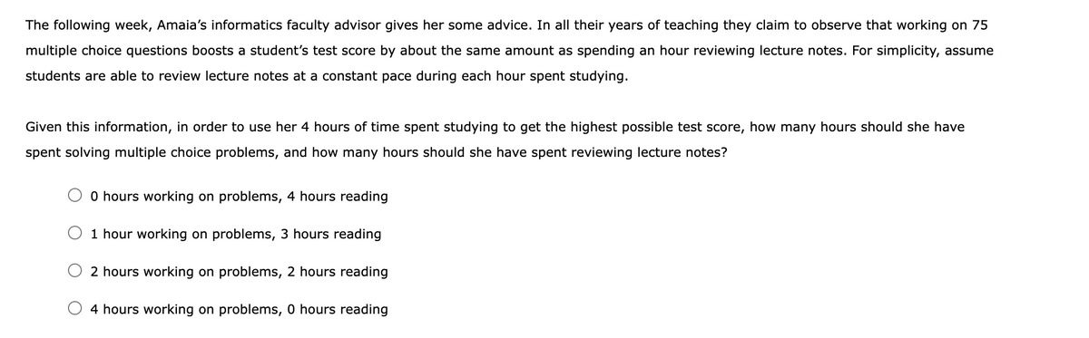 The following week, Amaia's informatics faculty advisor gives her some advice. In all their years of teaching they claim to observe that working on 75
multiple choice questions boosts a student's test score by about the same amount as spending an hour reviewing lecture notes. For simplicity, assume
students are able to review lecture notes at a constant pace during each hour spent studying.
Given this information, in order to use her 4 hours of time spent studying to get the highest possible test score, how many hours should she have
spent solving multiple choice problems, and how many hours should she have spent reviewing lecture notes?
0 hours working on problems, 4 hours reading
1 hour working on problems, 3 hours reading
2 hours working on problems, 2 hours reading
4 hours working on problems, 0 hours reading